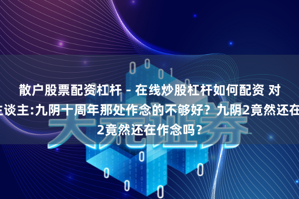 散户股票配资杠杆 - 在线炒股杠杆如何配资 对话制作主谈主:九阴十周年那处作念的不够好？九阴2竟然还在作念吗？