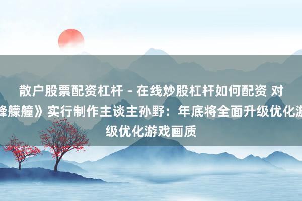 散户股票配资杠杆 - 在线炒股杠杆如何配资 对话《巅峰艨艟》实行制作主谈主孙野：年底将全面升级优化游戏画质