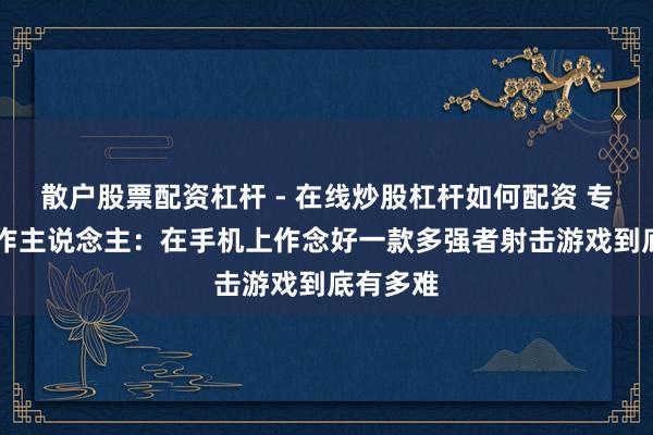 散户股票配资杠杆 - 在线炒股杠杆如何配资 专访T3制作主说念主：在手机上作念好一款多强者射击游戏到底有多难