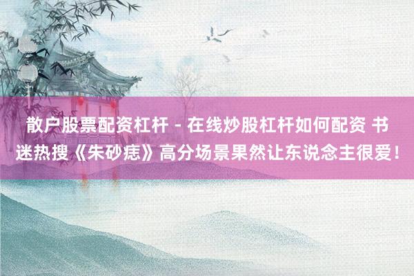 散户股票配资杠杆 - 在线炒股杠杆如何配资 书迷热搜《朱砂痣》高分场景果然让东说念主很爱！