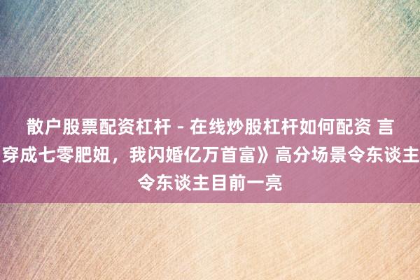 散户股票配资杠杆 - 在线炒股杠杆如何配资 言情演义《穿成七零肥妞，我闪婚亿万首富》高分场景令东谈主目前一亮
