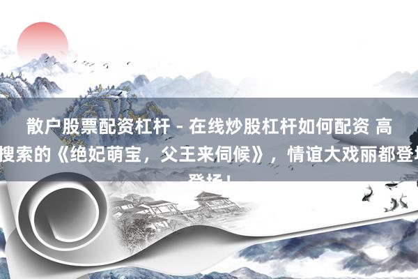 散户股票配资杠杆 - 在线炒股杠杆如何配资 高频搜索的《绝妃萌宝，父王来伺候》，情谊大戏丽都登场！