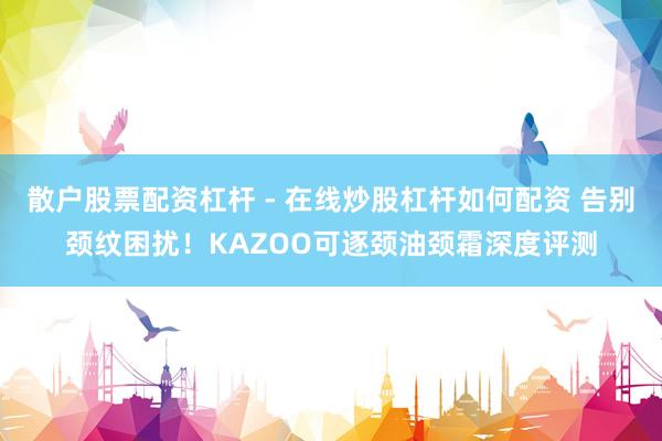 散户股票配资杠杆 - 在线炒股杠杆如何配资 告别颈纹困扰！KAZOO可逐颈油颈霜深度评测