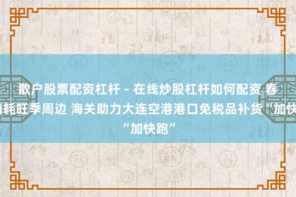 散户股票配资杠杆 - 在线炒股杠杆如何配资 春节消耗旺季周边 海关助力大连空港港口免税品补货“加快跑”