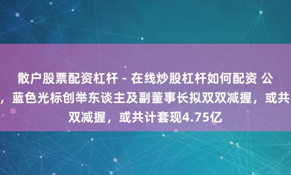 散户股票配资杠杆 - 在线炒股杠杆如何配资 公司股价刚翻倍，蓝色光标创举东谈主及副董事长拟双双减握，或共计套现4.75亿