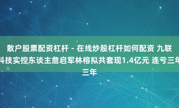 散户股票配资杠杆 - 在线炒股杠杆如何配资 九联科技实控东谈主詹启军林榕拟共套现1.4亿元 连亏三年