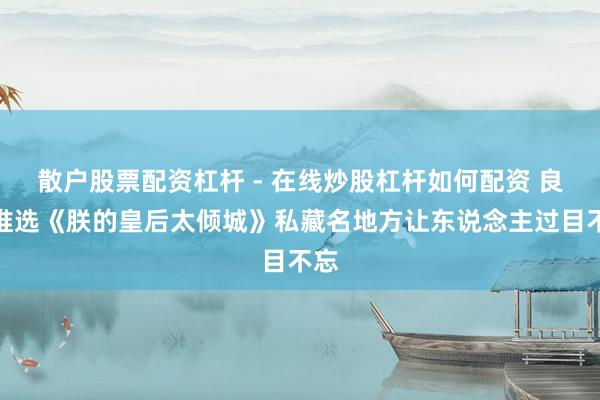 散户股票配资杠杆 - 在线炒股杠杆如何配资 良心推选《朕的皇后太倾城》私藏名地方让东说念主过目不忘