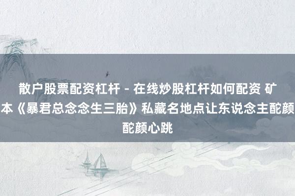 散户股票配资杠杆 - 在线炒股杠杆如何配资 矿藏册本《暴君总念念生三胎》私藏名地点让东说念主酡颜心跳