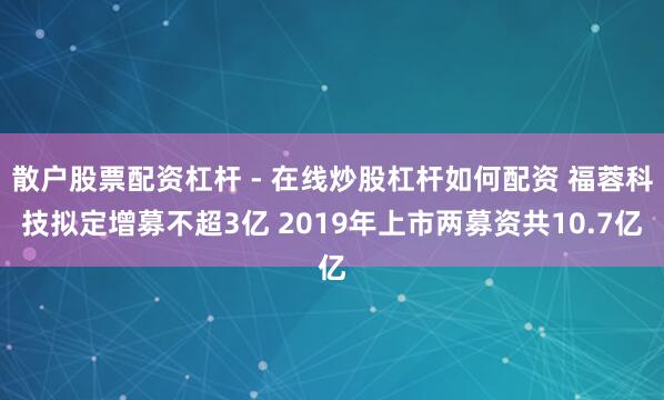 散户股票配资杠杆 - 在线炒股杠杆如何配资 福蓉科技拟定增募不超3亿 2019年上市两募资共10.7亿