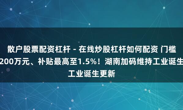 散户股票配资杠杆 - 在线炒股杠杆如何配资 门槛降至200万元、补贴最高至1.5%！湖南加码维持工业诞生更新