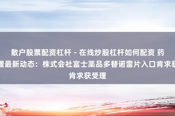 散户股票配资杠杆 - 在线炒股杠杆如何配资 药物受理最新动态：株式会社富士薬品多替诺雷片入口肯求获受理