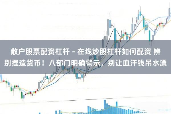 散户股票配资杠杆 - 在线炒股杠杆如何配资 辨别捏造货币！八部门明确警示，别让血汗钱吊水漂