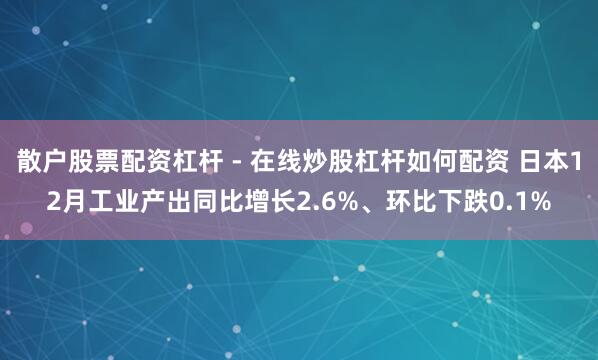 散户股票配资杠杆 - 在线炒股杠杆如何配资 日本12月工业产出同比增长2.6%、环比下跌0.1%