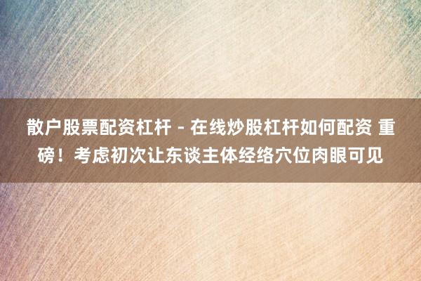 散户股票配资杠杆 - 在线炒股杠杆如何配资 重磅！考虑初次让东谈主体经络穴位肉眼可见
