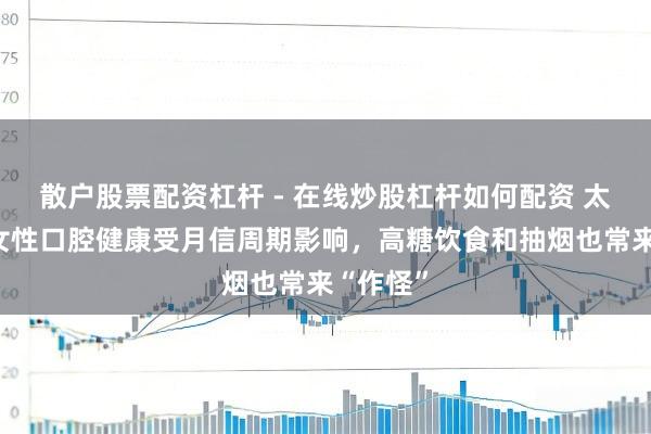散户股票配资杠杆 - 在线炒股杠杆如何配资 太难了！女性口腔健康受月信周期影响，高糖饮食和抽烟也常来“作怪”
