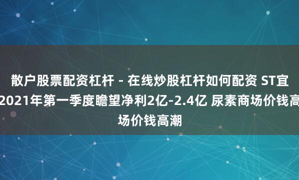 散户股票配资杠杆 - 在线炒股杠杆如何配资 ST宜化2021年第一季度瞻望净利2亿-2.4亿 尿素商场价钱高潮