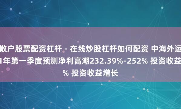 散户股票配资杠杆 - 在线炒股杠杆如何配资 中海外运2021年第一季度预测净利高潮232.39%-252% 投资收益增长