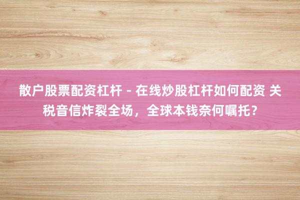 散户股票配资杠杆 - 在线炒股杠杆如何配资 关税音信炸裂全场，全球本钱奈何嘱托？