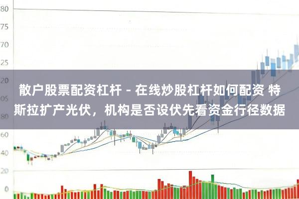 散户股票配资杠杆 - 在线炒股杠杆如何配资 特斯拉扩产光伏，机构是否设伏先看资金行径数据