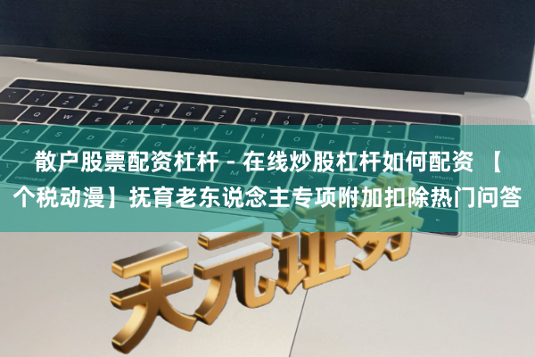 散户股票配资杠杆 - 在线炒股杠杆如何配资 【个税动漫】抚育老东说念主专项附加扣除热门问答