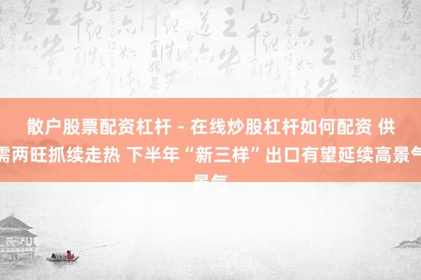 散户股票配资杠杆 - 在线炒股杠杆如何配资 供需两旺抓续走热 下半年“新三样”出口有望延续高景气