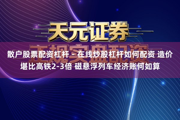 散户股票配资杠杆 - 在线炒股杠杆如何配资 造价堪比高铁2-3倍 磁悬浮列车经济账何如算