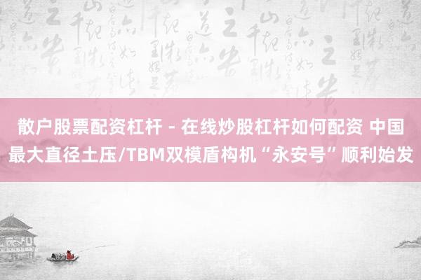 散户股票配资杠杆 - 在线炒股杠杆如何配资 中国最大直径土压/TBM双模盾构机“永安号”顺利始发