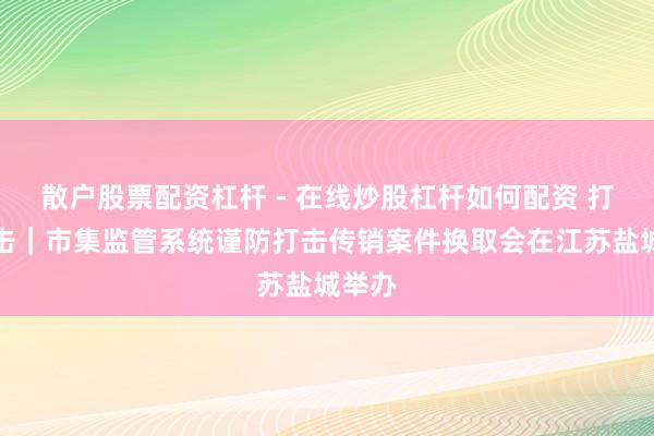 散户股票配资杠杆 - 在线炒股杠杆如何配资 打传直击｜市集监管系统谨防打击传销案件换取会在江苏盐城举办