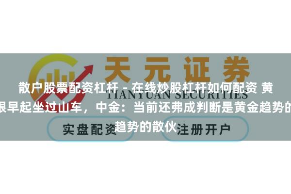 散户股票配资杠杆 - 在线炒股杠杆如何配资 黄金白银早起坐过山车，中金：当前还弗成判断是黄金趋势的散伙