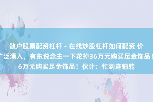 散户股票配资杠杆 - 在线炒股杠杆如何配资 价钱大跌，广州市民广泛涌入，有东说念主一下花掉36万元购买足金饰品！伙计：忙到连轴转