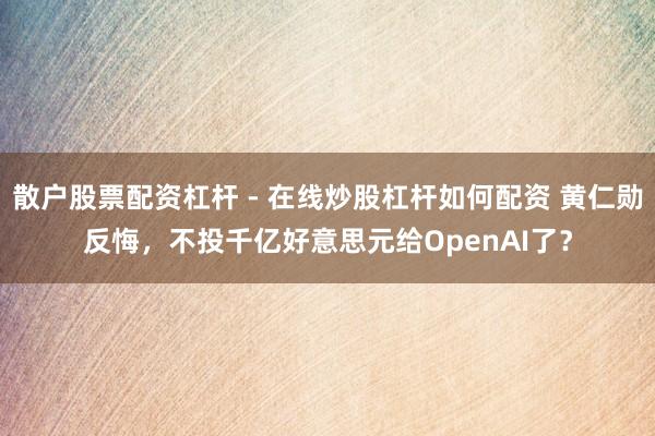 散户股票配资杠杆 - 在线炒股杠杆如何配资 黄仁勋反悔，不投千亿好意思元给OpenAI了？
