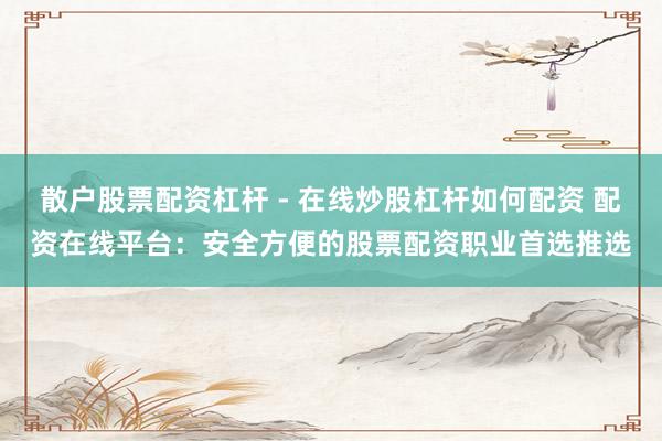 散户股票配资杠杆 - 在线炒股杠杆如何配资 配资在线平台：安全方便的股票配资职业首选推选