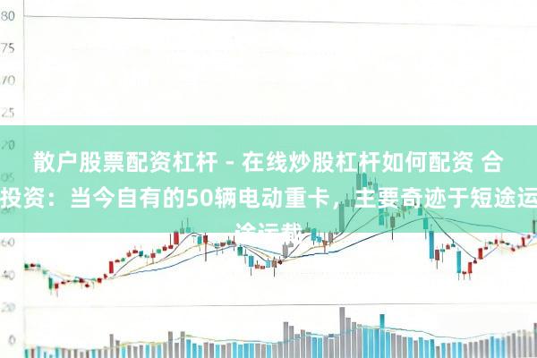 散户股票配资杠杆 - 在线炒股杠杆如何配资 合金投资：当今自有的50辆电动重卡，主要奇迹于短途运载