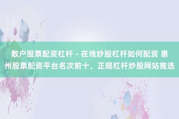 散户股票配资杠杆 - 在线炒股杠杆如何配资 惠州股票配资平台名次前十，正规杠杆炒股网站推选