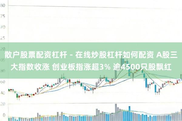 散户股票配资杠杆 - 在线炒股杠杆如何配资 A股三大指数收涨 创业板指涨超3% 逾4500只股飘红
