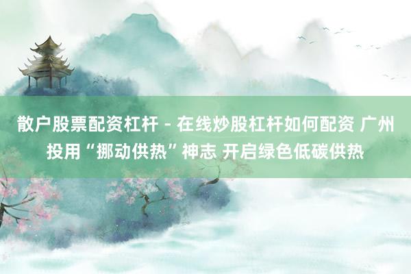 散户股票配资杠杆 - 在线炒股杠杆如何配资 广州投用“挪动供热”神志 开启绿色低碳供热