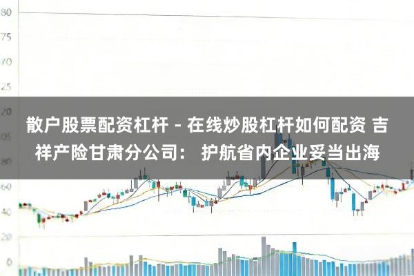 散户股票配资杠杆 - 在线炒股杠杆如何配资 吉祥产险甘肃分公司： 护航省内企业妥当出海