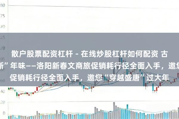 散户股票配资杠杆 - 在线炒股杠杆如何配资 古齐“潮”销耗 盛唐“新”年味——洛阳新春文商旅促销耗行径全面入手，邀您“穿越盛唐”过大年