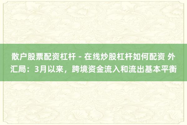 散户股票配资杠杆 - 在线炒股杠杆如何配资 外汇局：3月以来，跨境资金流入和流出基本平衡