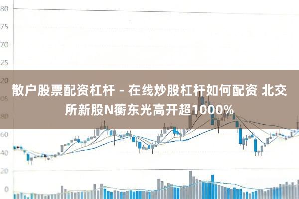 散户股票配资杠杆 - 在线炒股杠杆如何配资 北交所新股N蘅东光高开超1000%
