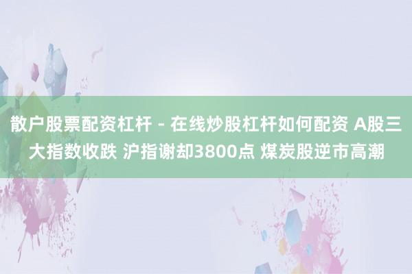 散户股票配资杠杆 - 在线炒股杠杆如何配资 A股三大指数收跌 沪指谢却3800点 煤炭股逆市高潮