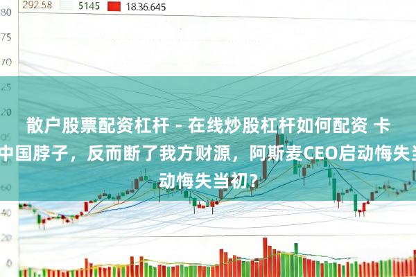 散户股票配资杠杆 - 在线炒股杠杆如何配资 卡不住中国脖子，反而断了我方财源，阿斯麦CEO启动悔失当初？