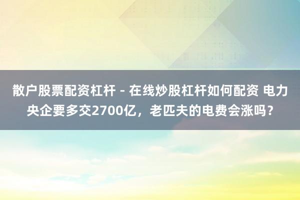 散户股票配资杠杆 - 在线炒股杠杆如何配资 电力央企要多交2700亿，老匹夫的电费会涨吗？