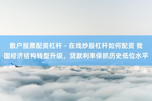 散户股票配资杠杆 - 在线炒股杠杆如何配资 我国经济结构转型升级，贷款利率保抓历史低位水平