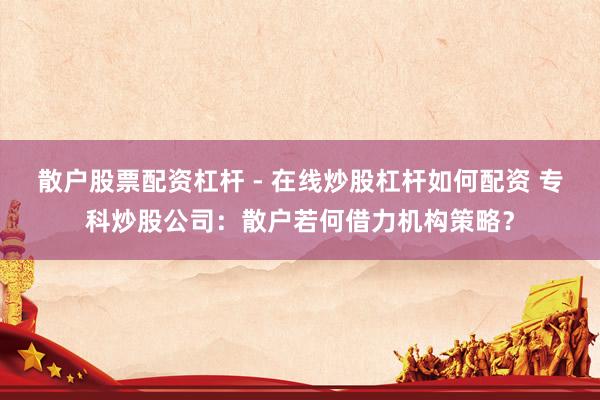 散户股票配资杠杆 - 在线炒股杠杆如何配资 专科炒股公司：散户若何借力机构策略？