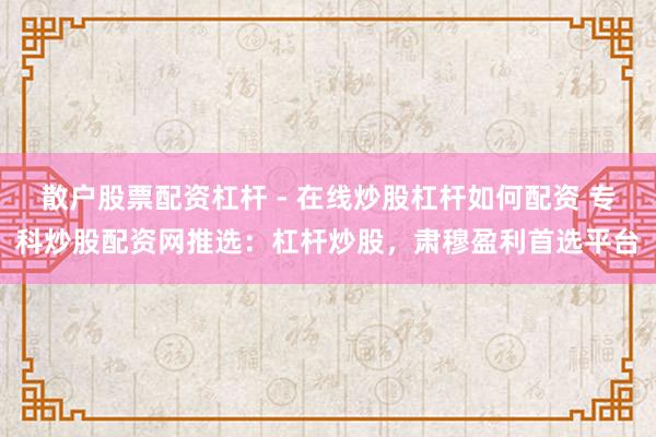散户股票配资杠杆 - 在线炒股杠杆如何配资 专科炒股配资网推选：杠杆炒股，肃穆盈利首选平台