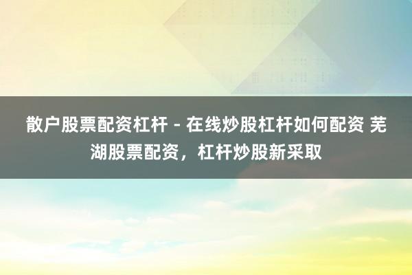 散户股票配资杠杆 - 在线炒股杠杆如何配资 芜湖股票配资，杠杆炒股新采取
